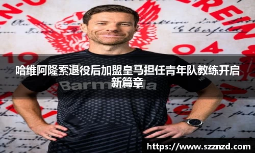 哈维阿隆索退役后加盟皇马担任青年队教练开启新篇章
